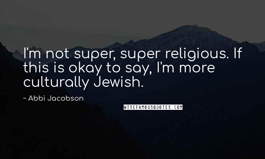 Abbi Jacobson Quotes: I'm not super, super religious. If this is okay to say, I'm more culturally Jewish.