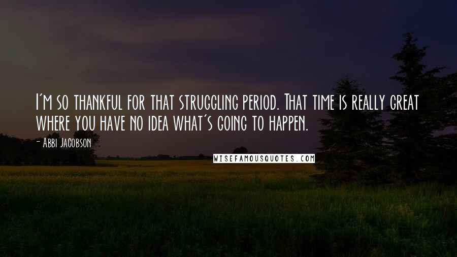 Abbi Jacobson Quotes: I'm so thankful for that struggling period. That time is really great where you have no idea what's going to happen.