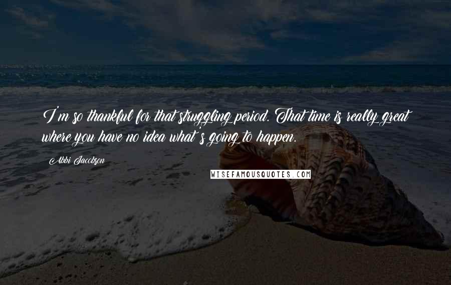 Abbi Jacobson Quotes: I'm so thankful for that struggling period. That time is really great where you have no idea what's going to happen.