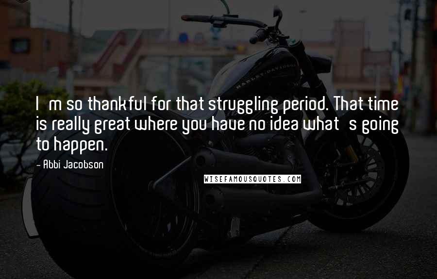 Abbi Jacobson Quotes: I'm so thankful for that struggling period. That time is really great where you have no idea what's going to happen.