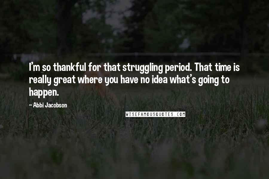 Abbi Jacobson Quotes: I'm so thankful for that struggling period. That time is really great where you have no idea what's going to happen.