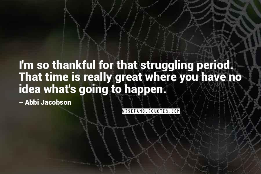 Abbi Jacobson Quotes: I'm so thankful for that struggling period. That time is really great where you have no idea what's going to happen.