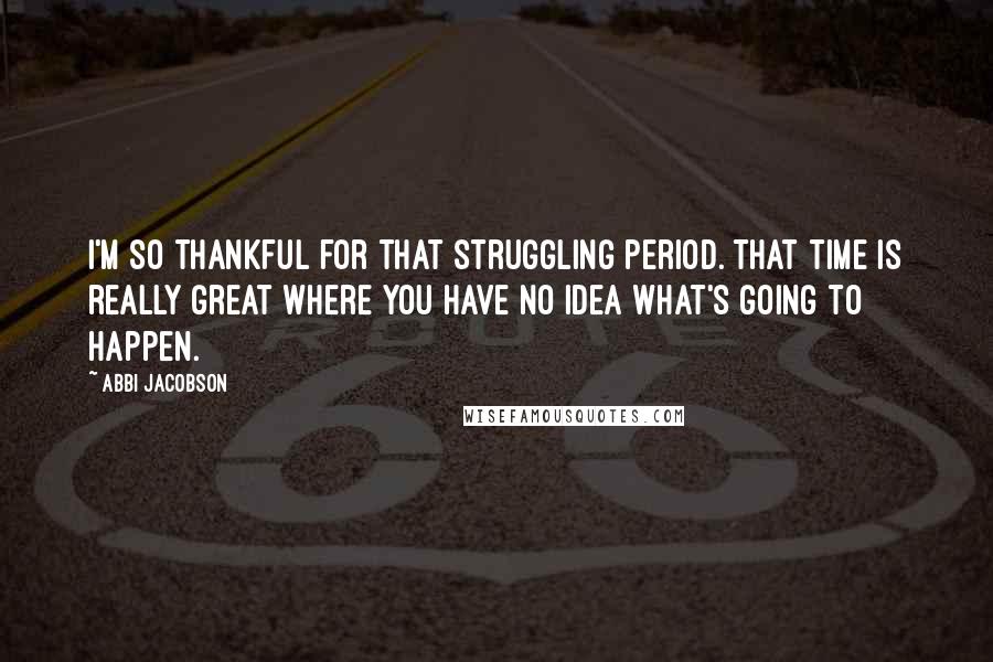 Abbi Jacobson Quotes: I'm so thankful for that struggling period. That time is really great where you have no idea what's going to happen.