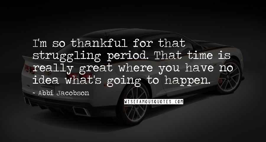 Abbi Jacobson Quotes: I'm so thankful for that struggling period. That time is really great where you have no idea what's going to happen.