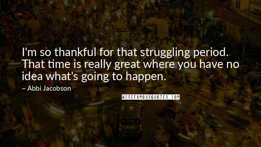 Abbi Jacobson Quotes: I'm so thankful for that struggling period. That time is really great where you have no idea what's going to happen.