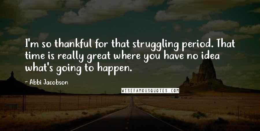 Abbi Jacobson Quotes: I'm so thankful for that struggling period. That time is really great where you have no idea what's going to happen.