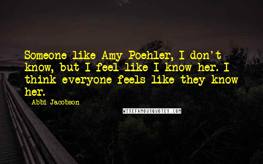 Abbi Jacobson Quotes: Someone like Amy Poehler, I don't know, but I feel like I know her. I think everyone feels like they know her.