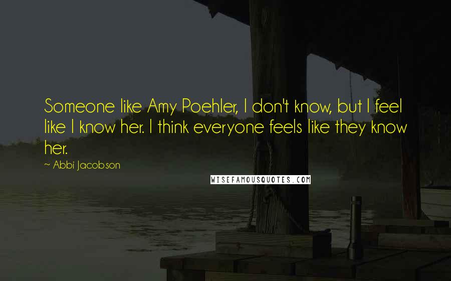 Abbi Jacobson Quotes: Someone like Amy Poehler, I don't know, but I feel like I know her. I think everyone feels like they know her.