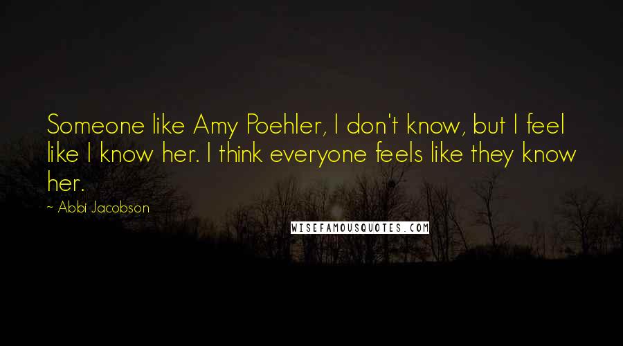 Abbi Jacobson Quotes: Someone like Amy Poehler, I don't know, but I feel like I know her. I think everyone feels like they know her.