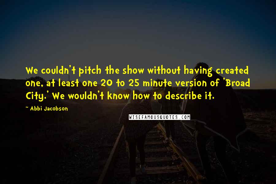 Abbi Jacobson Quotes: We couldn't pitch the show without having created one, at least one 20 to 25 minute version of 'Broad City.' We wouldn't know how to describe it.