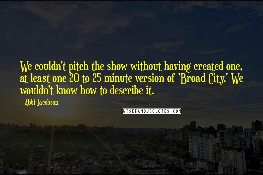 Abbi Jacobson Quotes: We couldn't pitch the show without having created one, at least one 20 to 25 minute version of 'Broad City.' We wouldn't know how to describe it.