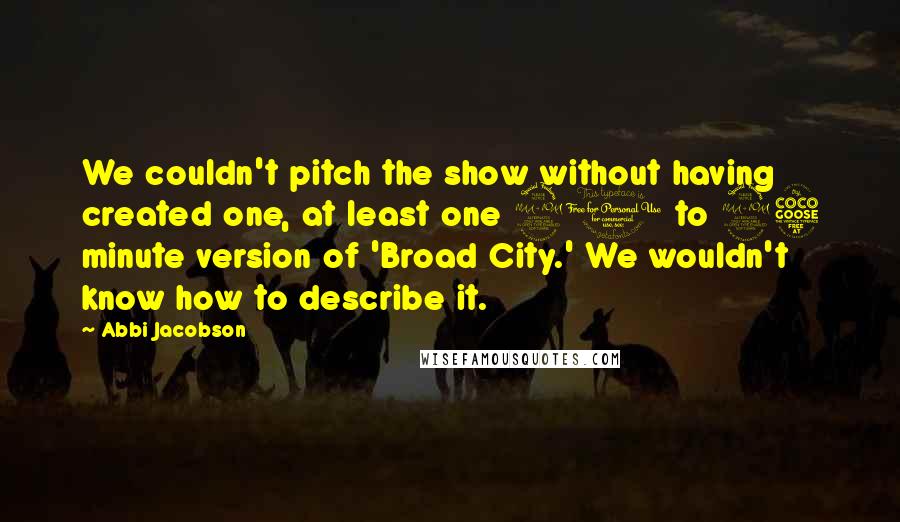 Abbi Jacobson Quotes: We couldn't pitch the show without having created one, at least one 20 to 25 minute version of 'Broad City.' We wouldn't know how to describe it.
