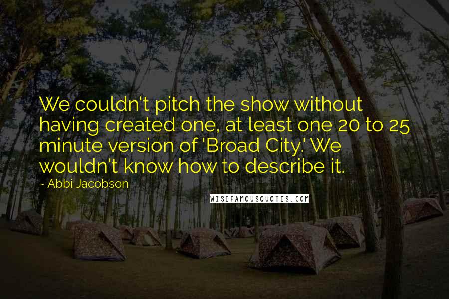 Abbi Jacobson Quotes: We couldn't pitch the show without having created one, at least one 20 to 25 minute version of 'Broad City.' We wouldn't know how to describe it.