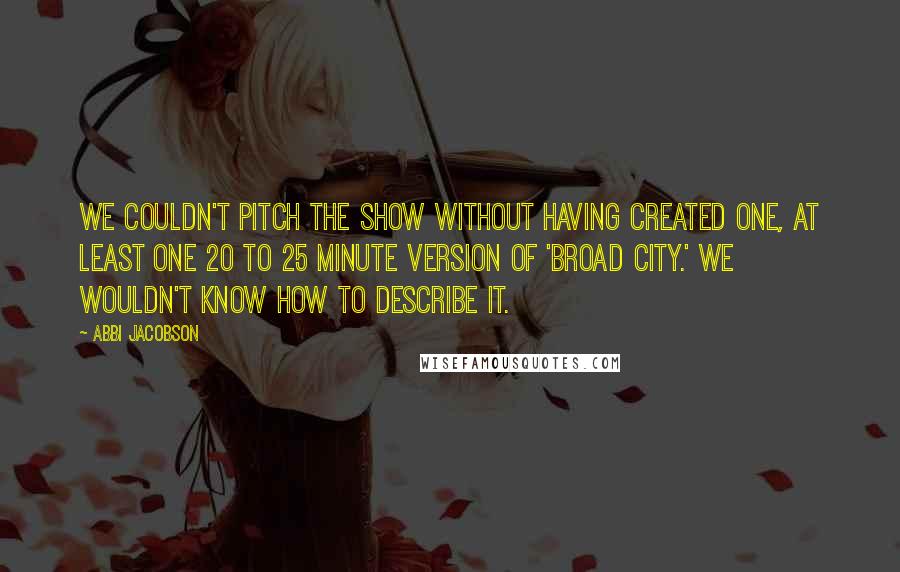 Abbi Jacobson Quotes: We couldn't pitch the show without having created one, at least one 20 to 25 minute version of 'Broad City.' We wouldn't know how to describe it.