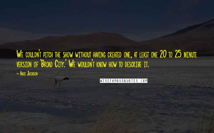 Abbi Jacobson Quotes: We couldn't pitch the show without having created one, at least one 20 to 25 minute version of 'Broad City.' We wouldn't know how to describe it.