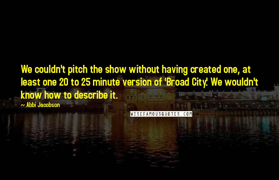 Abbi Jacobson Quotes: We couldn't pitch the show without having created one, at least one 20 to 25 minute version of 'Broad City.' We wouldn't know how to describe it.