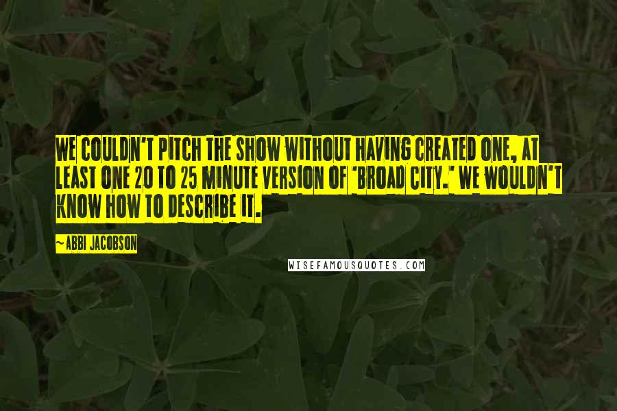 Abbi Jacobson Quotes: We couldn't pitch the show without having created one, at least one 20 to 25 minute version of 'Broad City.' We wouldn't know how to describe it.