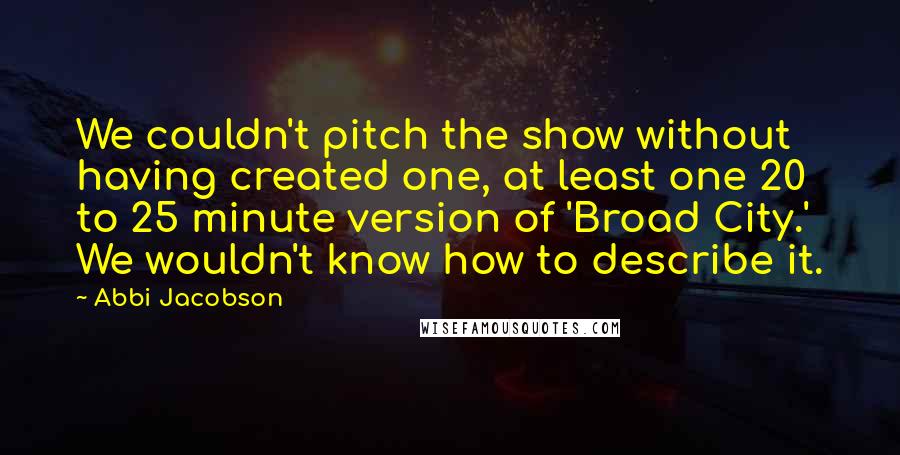 Abbi Jacobson Quotes: We couldn't pitch the show without having created one, at least one 20 to 25 minute version of 'Broad City.' We wouldn't know how to describe it.