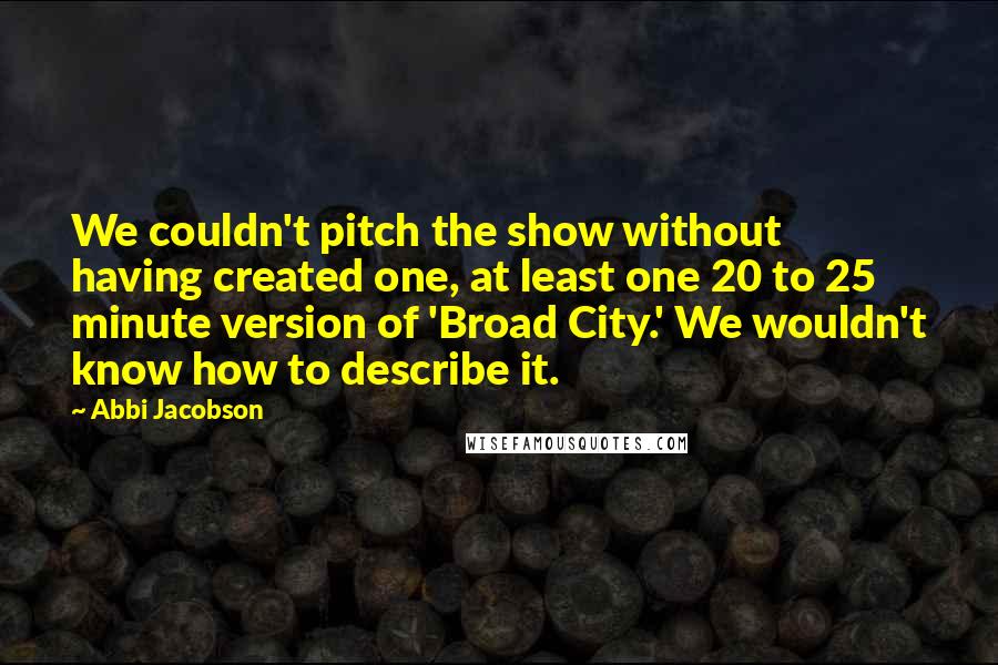 Abbi Jacobson Quotes: We couldn't pitch the show without having created one, at least one 20 to 25 minute version of 'Broad City.' We wouldn't know how to describe it.