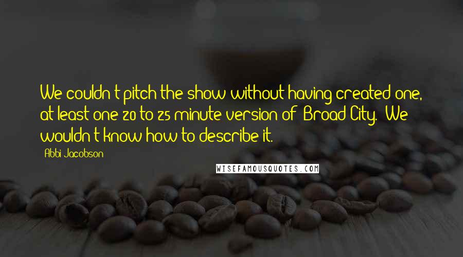 Abbi Jacobson Quotes: We couldn't pitch the show without having created one, at least one 20 to 25 minute version of 'Broad City.' We wouldn't know how to describe it.