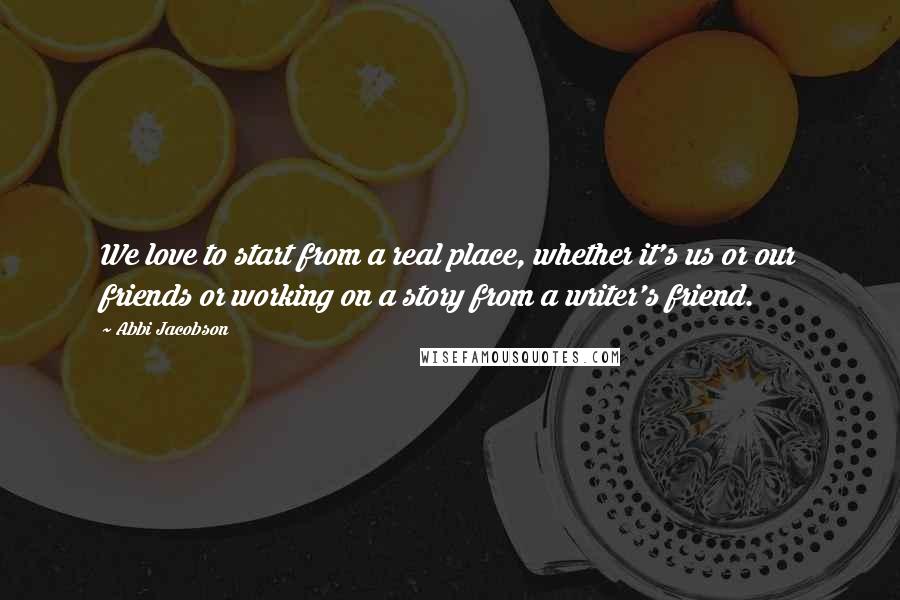 Abbi Jacobson Quotes: We love to start from a real place, whether it's us or our friends or working on a story from a writer's friend.