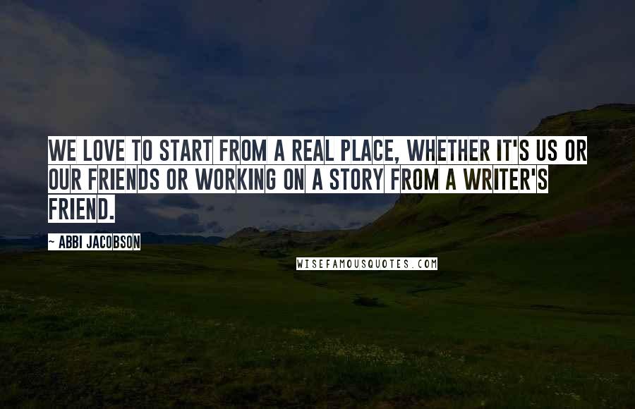 Abbi Jacobson Quotes: We love to start from a real place, whether it's us or our friends or working on a story from a writer's friend.
