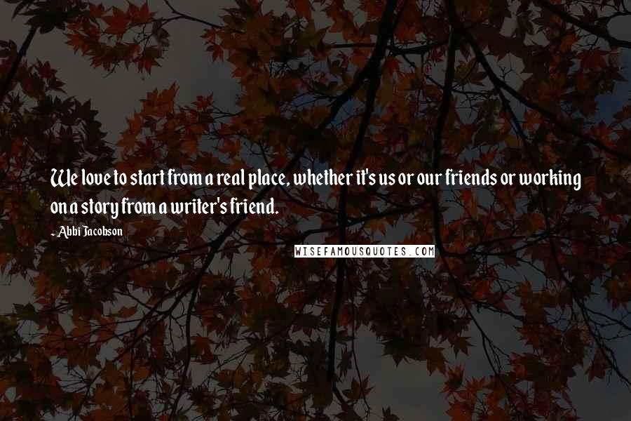 Abbi Jacobson Quotes: We love to start from a real place, whether it's us or our friends or working on a story from a writer's friend.