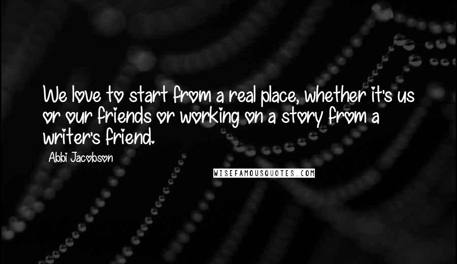 Abbi Jacobson Quotes: We love to start from a real place, whether it's us or our friends or working on a story from a writer's friend.