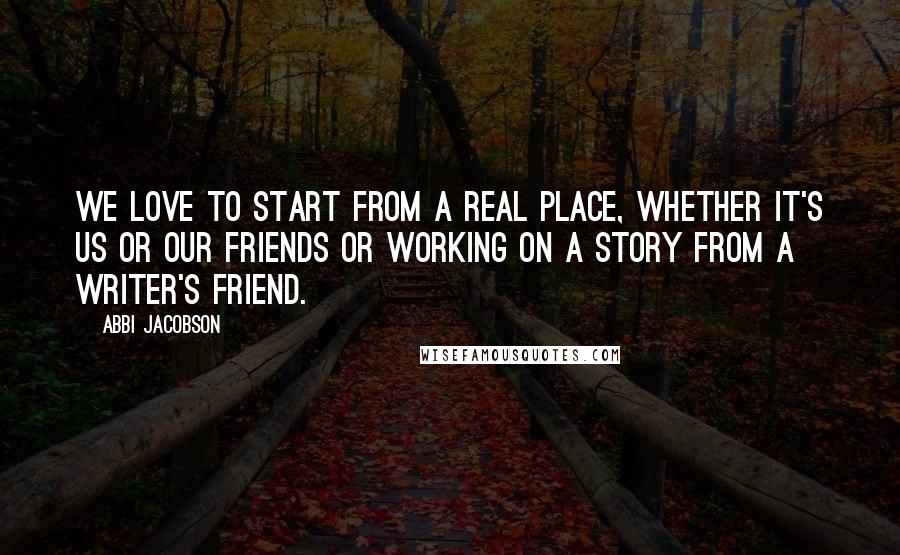 Abbi Jacobson Quotes: We love to start from a real place, whether it's us or our friends or working on a story from a writer's friend.