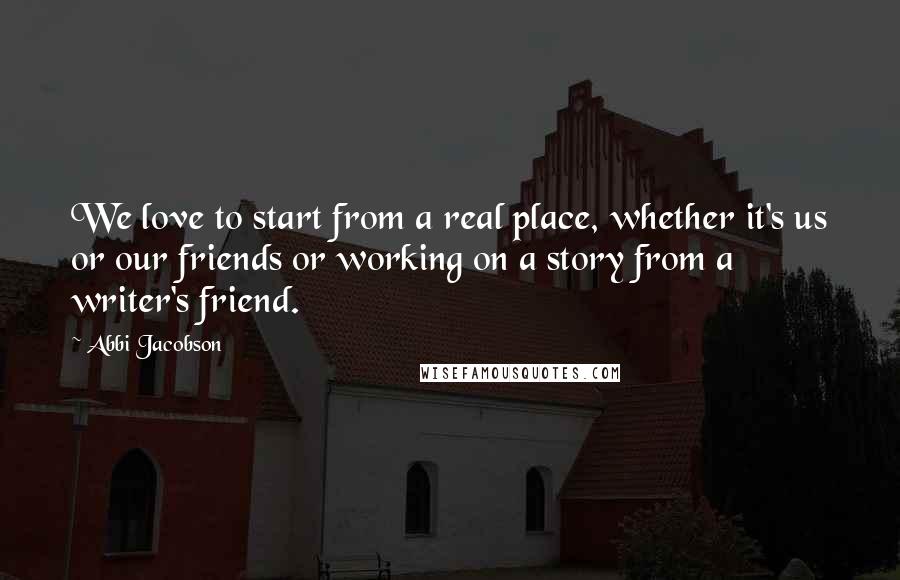 Abbi Jacobson Quotes: We love to start from a real place, whether it's us or our friends or working on a story from a writer's friend.