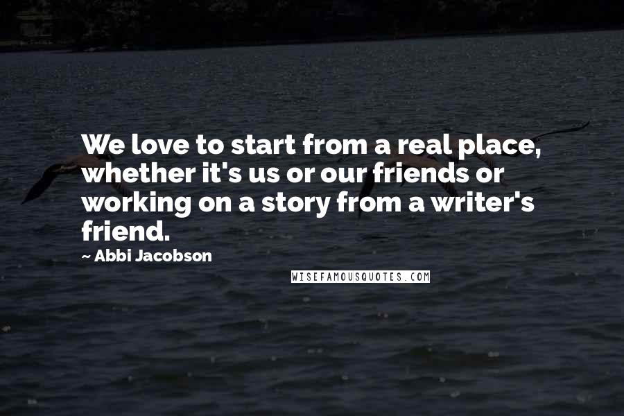 Abbi Jacobson Quotes: We love to start from a real place, whether it's us or our friends or working on a story from a writer's friend.