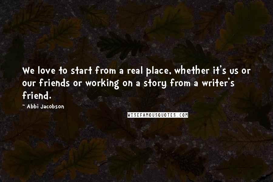 Abbi Jacobson Quotes: We love to start from a real place, whether it's us or our friends or working on a story from a writer's friend.