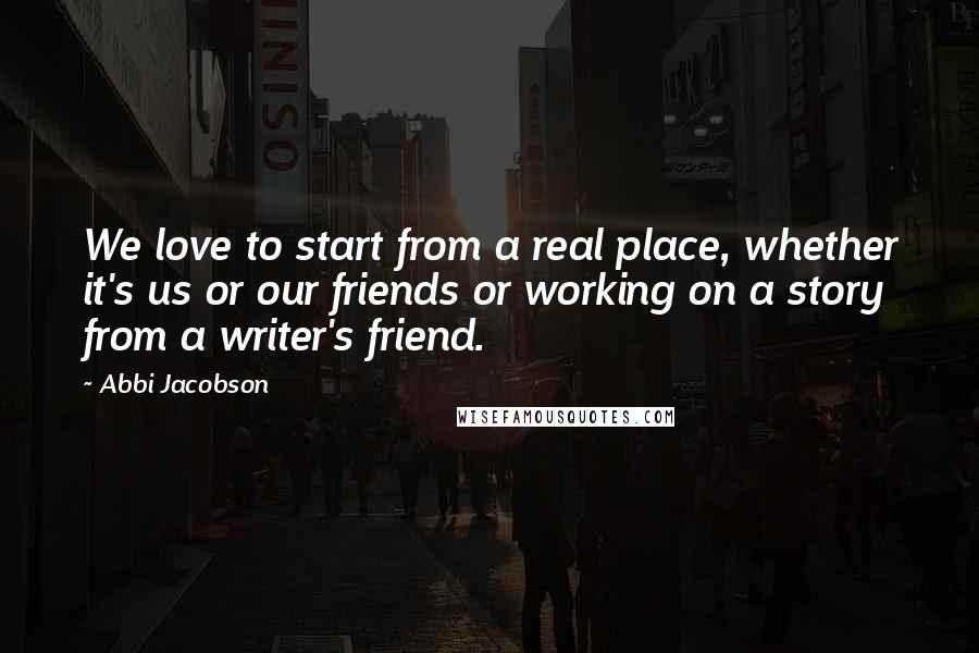 Abbi Jacobson Quotes: We love to start from a real place, whether it's us or our friends or working on a story from a writer's friend.