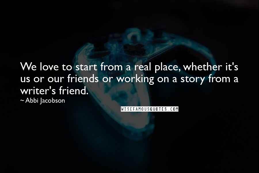 Abbi Jacobson Quotes: We love to start from a real place, whether it's us or our friends or working on a story from a writer's friend.