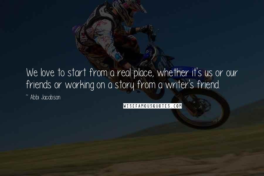 Abbi Jacobson Quotes: We love to start from a real place, whether it's us or our friends or working on a story from a writer's friend.