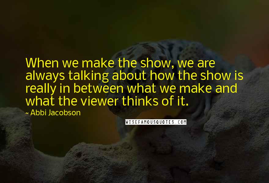 Abbi Jacobson Quotes: When we make the show, we are always talking about how the show is really in between what we make and what the viewer thinks of it.