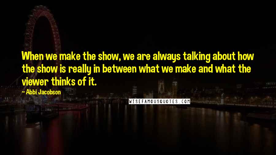 Abbi Jacobson Quotes: When we make the show, we are always talking about how the show is really in between what we make and what the viewer thinks of it.