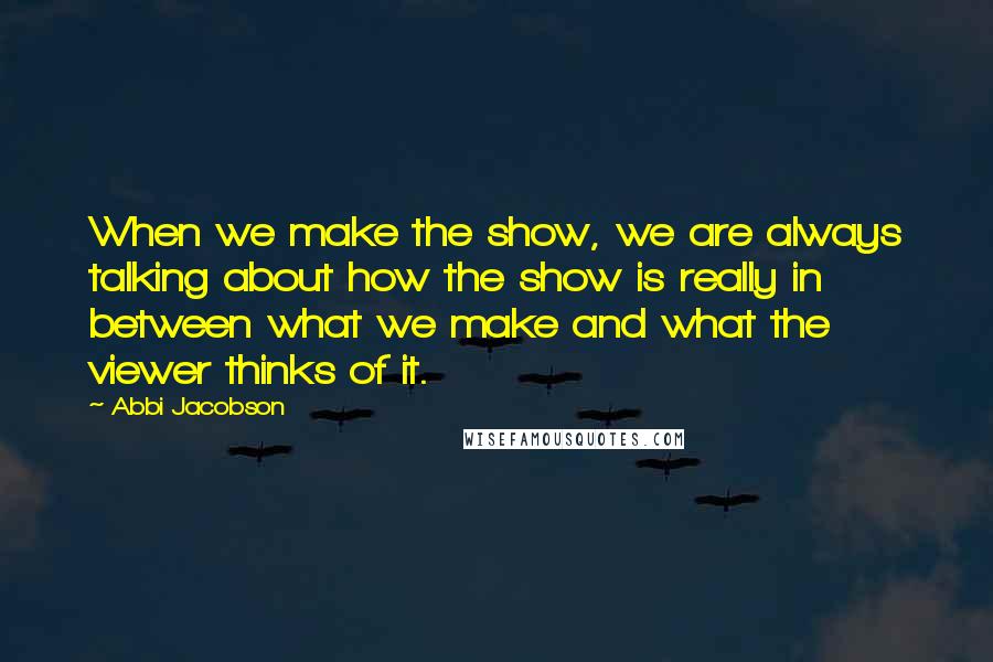 Abbi Jacobson Quotes: When we make the show, we are always talking about how the show is really in between what we make and what the viewer thinks of it.