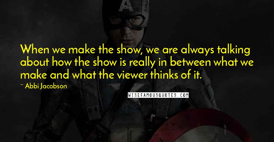 Abbi Jacobson Quotes: When we make the show, we are always talking about how the show is really in between what we make and what the viewer thinks of it.