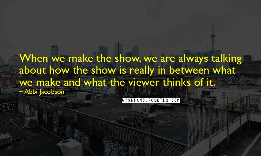 Abbi Jacobson Quotes: When we make the show, we are always talking about how the show is really in between what we make and what the viewer thinks of it.