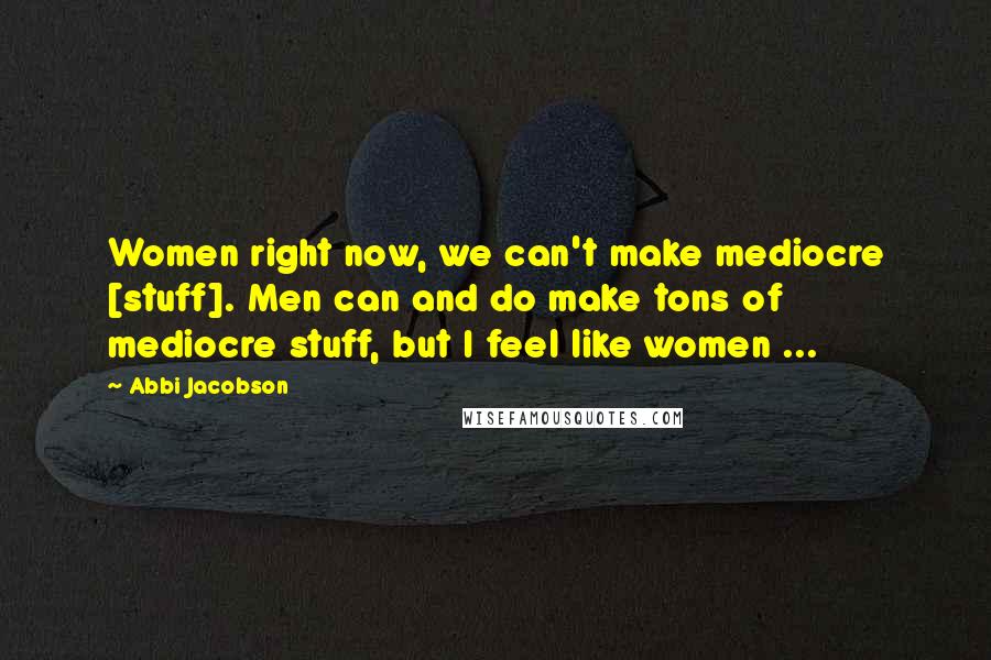 Abbi Jacobson Quotes: Women right now, we can't make mediocre [stuff]. Men can and do make tons of mediocre stuff, but I feel like women ...