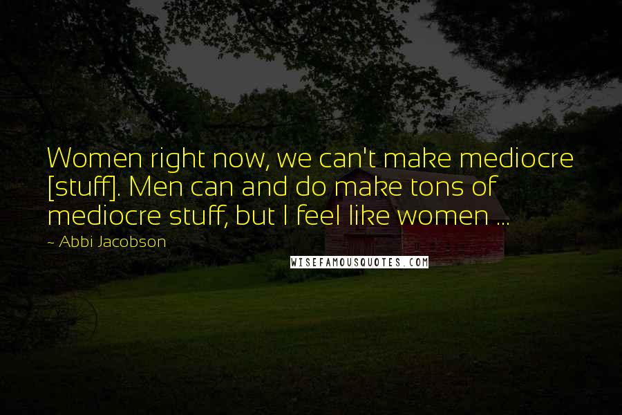 Abbi Jacobson Quotes: Women right now, we can't make mediocre [stuff]. Men can and do make tons of mediocre stuff, but I feel like women ...