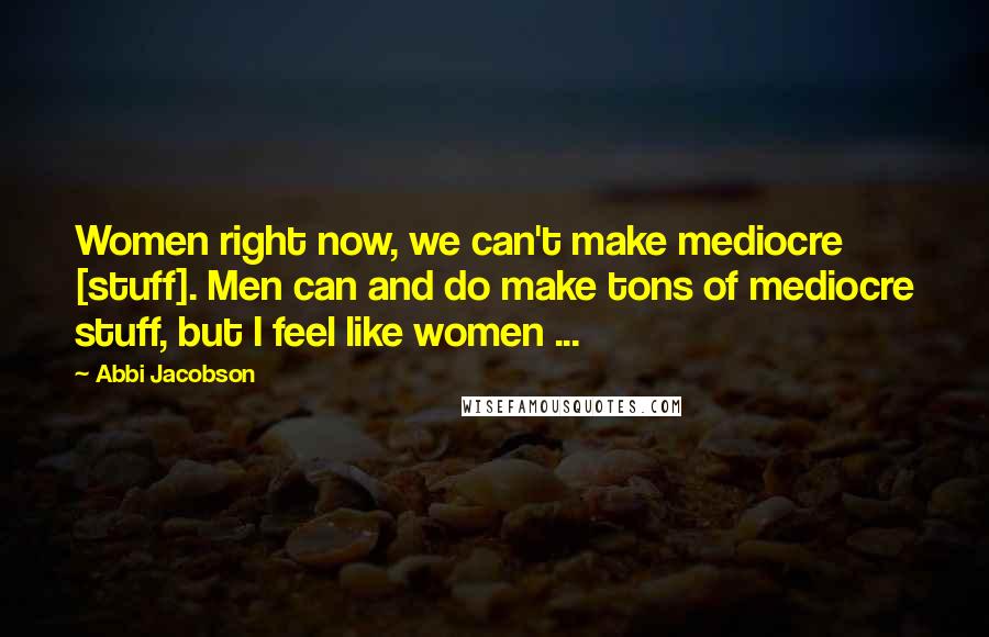 Abbi Jacobson Quotes: Women right now, we can't make mediocre [stuff]. Men can and do make tons of mediocre stuff, but I feel like women ...