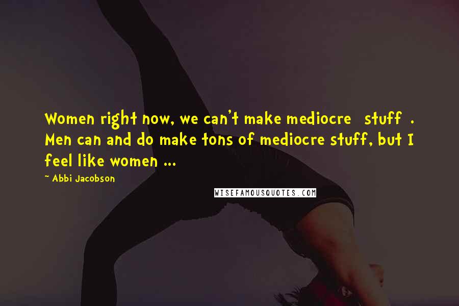 Abbi Jacobson Quotes: Women right now, we can't make mediocre [stuff]. Men can and do make tons of mediocre stuff, but I feel like women ...