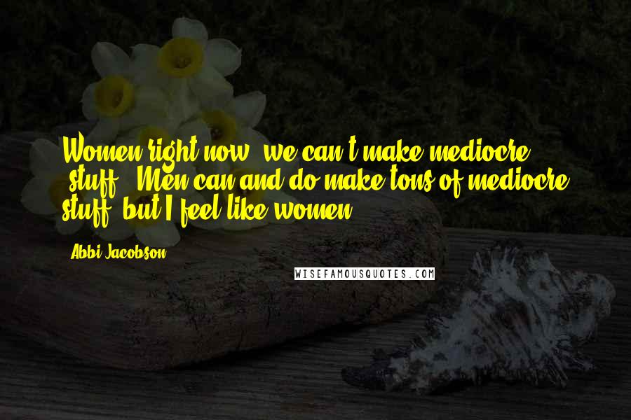 Abbi Jacobson Quotes: Women right now, we can't make mediocre [stuff]. Men can and do make tons of mediocre stuff, but I feel like women ...