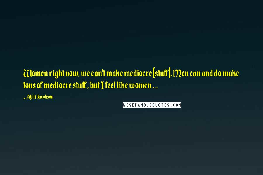 Abbi Jacobson Quotes: Women right now, we can't make mediocre [stuff]. Men can and do make tons of mediocre stuff, but I feel like women ...