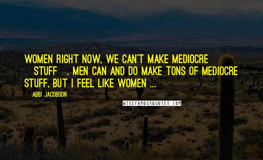 Abbi Jacobson Quotes: Women right now, we can't make mediocre [stuff]. Men can and do make tons of mediocre stuff, but I feel like women ...