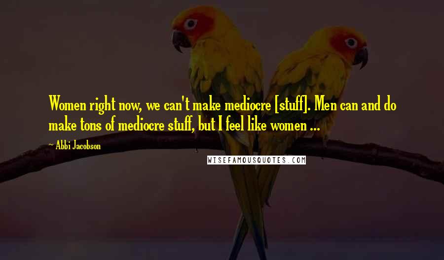 Abbi Jacobson Quotes: Women right now, we can't make mediocre [stuff]. Men can and do make tons of mediocre stuff, but I feel like women ...