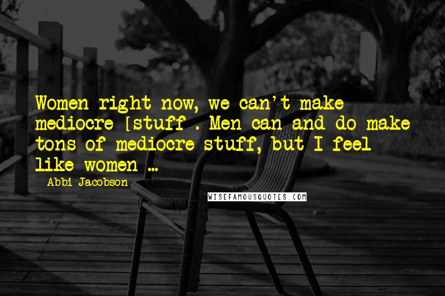 Abbi Jacobson Quotes: Women right now, we can't make mediocre [stuff]. Men can and do make tons of mediocre stuff, but I feel like women ...