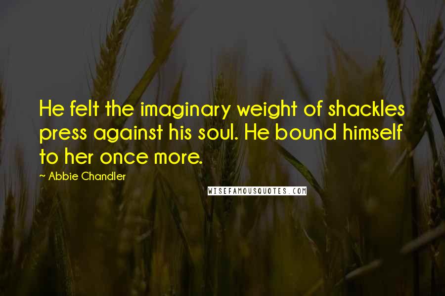 Abbie Chandler Quotes: He felt the imaginary weight of shackles press against his soul. He bound himself to her once more.